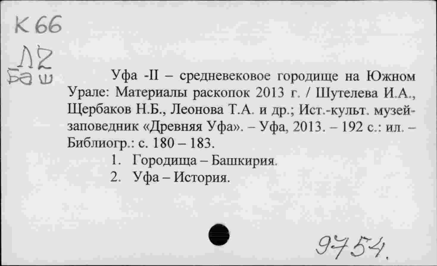 ﻿Уфа -II - средневековое городище на Южном Урале: Материалы раскопок 2013 г, / Шутелева И.А., Щербаков Н.Б., Леонова Т.А. и др.; Ист.-культ. музей-заповедник «Древняя Уфа». - Уфа, 2013. - 192 с.: ил. -Библиогр.: с. 180 - 183.
1.	Городища - Башкирия,
2.	Уфа - История.